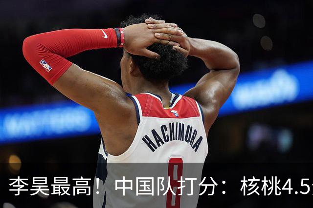 李昊最高！中国队打分：核桃4.5分，毛伟杰放左路会更好！4将刚及格